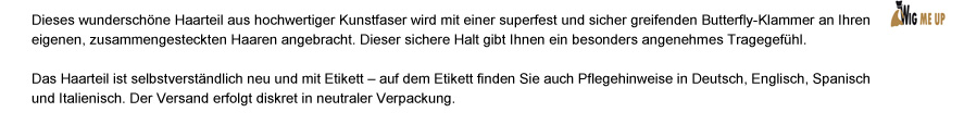 Dieses wunderschöne Haarteil aus hochwertiger Kunstfaser wird mit einer superfest und sicher greifenden Butterfly-Klammer an Ihren eigenen, zusammengesteckten Haaren angebracht. Dieser sichere Halt gibt Ihnen ein besonders angenehmes Tragegefühl. Das Haarteil ist selbstverständlich neu und mit Etikett – auf dem Etikett finden Sie auch Pflegehinweise in Deutsch, Englisch, Spanisch und Italienisch. Der Versand erfolgt diskret in neutraler Verpackung.