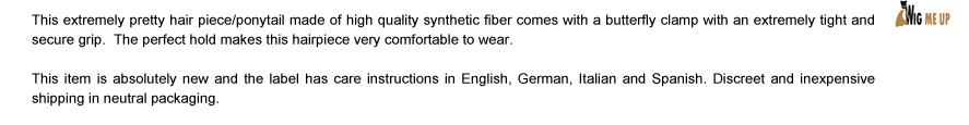 This extremely pretty hair piece/ponytail made of high quality synthetic fiber comes with a butterfly clamp with an extremely tight and secure grip.  The perfect hold makes this hairpiece very comfortable to wear. This item is absolutely new and the label has care instructions in English, German, Italian and Spanish. Discreet and inexpensive shipping in neutral packaging.