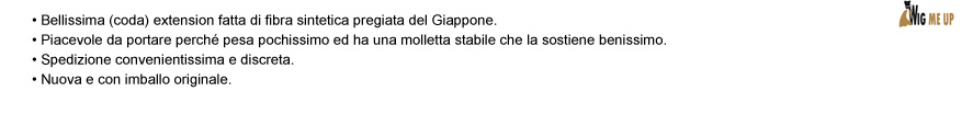 • Bellissima (coda) extension fatta di fibra sintetica pregiata del Giappone.  • Piacevole da portare perché pesa pochissimo ed ha una molletta stabile che la sostiene benissimo. • Spedizione convenientissima e discreta. • Nuova e con imballo originale.