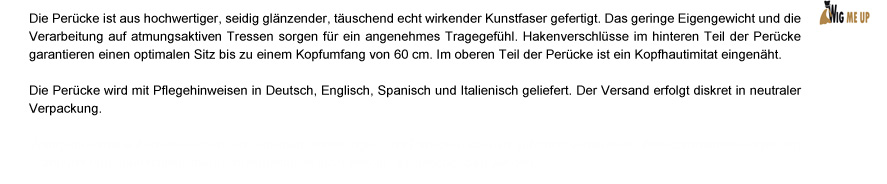 Die Perücke ist aus hochwertiger, seidig glänzender, täuschend echt wirkender Kunstfaser gefertigt. Durch das atmungsaktive Haarnetz und das geringe Eigengewicht entsteht ein angenehmes Tragegefühl. Hakenverschlüsse im hinteren Teil der Perücke sorgen für einen optimalen Sitz bis zu einem Kopfumfang von 60 cm. Im oberen Teil der Perücke ist ein Kopfhautimitat eingenäht. Die Perücke wird mit Pflegehinweisen in deutsch, englisch, spanisch und italienisch geliefert. Der Versand erfolgt diskret in neutraler Verpackung.