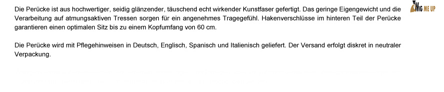 Die Perücke ist aus hochwertiger, seidig glänzender, täuschend echt wirkender Kunstfaser gefertigt. Durch das atmungsaktive Haarnetz und das geringe Eigengewicht entsteht ein angenehmes Tragegefühl. Hakenverschlüsse im hinteren Teil der Perücke sorgen für einen optimalen Sitz bis zu einem Kopfumfang von 60 cm. Die Perücke wird mit Pflegehinweisen in deutsch, englisch, spanisch und italienisch geliefert. Der Versand erfolgt diskret in neutraler Verpackung.