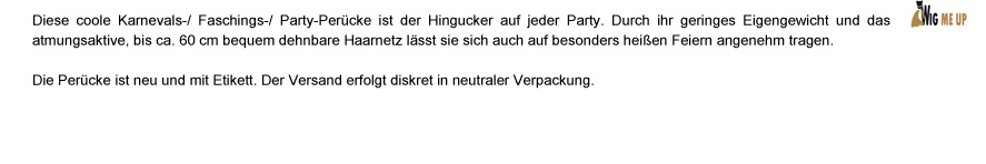 Diese Coole Karnevals-/ Faschings-/ Party-Perücke ist der Hingucker auf jeder Party. Durch ihr geringes Eigengewicht und des atmungsaktive, bis ca. 60 cm bequem dehnbare Haarnetz lässt sie sich auch auf besonders heißen Party angenehm tragen. Die Perücke ist neu und mit Etikett. Der Versand erfolgt diskret in neutraler Verpackung.
