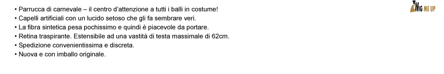 • Parrucca di carnevale – il centro d’attenzione a tutti i balli in costume! • Capelli artificiali con un lucido setoso che gli fa sembrare veri. • La fibra sintetica pesa pochissimo e quindi è piacevole da portare. • Retina traspirante. Estensibile ad una vastità di testa massimale di 62cm. • Spedizione convenientissima e discreta. • Nuova e con imballo originale.