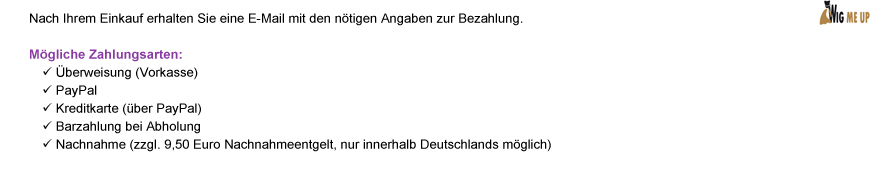 Nach Ihrem Einkauf erhalten Sie eine E-Mail mit den nötigen Angaben zur Bezahlung. Mögliche Zahlungsarten: | Überweisung (Vorkasse) | PayPal | Kreditkarte (über PayPal) | Barzahlung bei Abholung | Nachnahme (zzgl. 9,50 Euro Nachnahmeentgelt, nur innerhalb Deutschlands möglich)